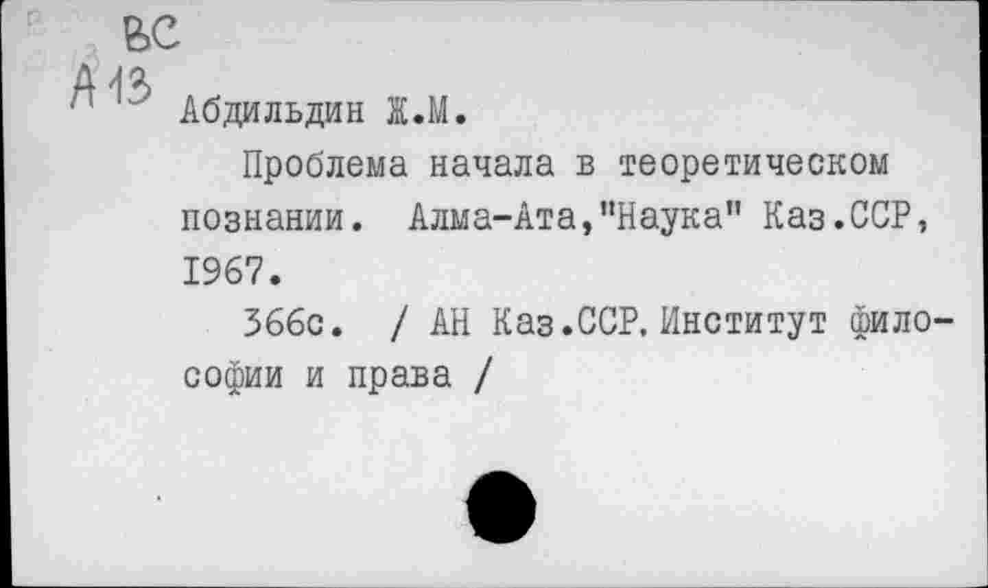 ﻿ВС
~ у Абдильдин Ж.М.
Проблема начала в теоретическом познании. Алма-Ата/’Наука" Каз.ССР, 1967.
366с. / АН Каз.ССР, Институт философии и права /